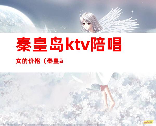 秦皇岛ktv陪唱女的价格(秦皇岛那个ktv有陪酒)
