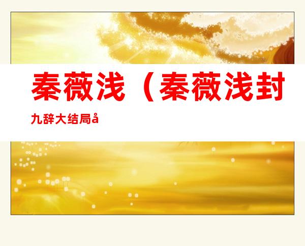 秦薇浅（秦薇浅封九辞大结局免费阅读）