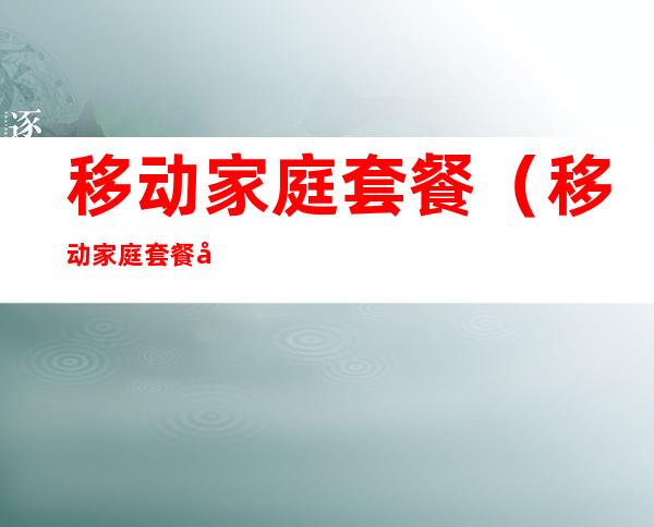 移动家庭套餐(移动家庭套餐如何绑定成员)