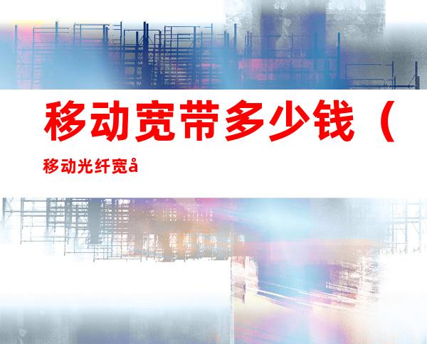 移动宽带多少钱（移动光纤宽带一年多少钱）