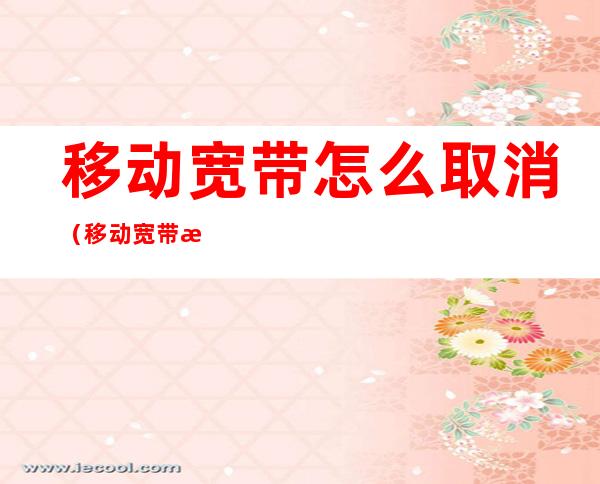 移动宽带怎么取消(移动宽带怎么取消手机宽带如何退订)
