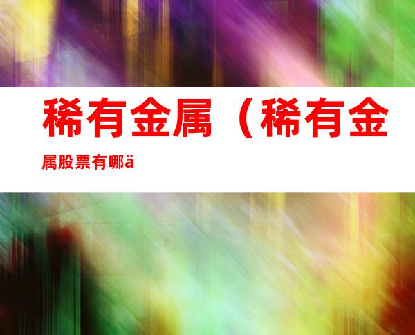 稀有金属(稀有金属股票有哪些)