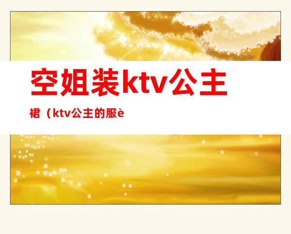 空姐装ktv公主裙(ktv公主的服装)
