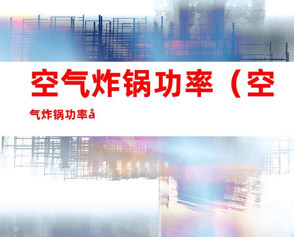 空气炸锅功率(空气炸锅功率大不大)