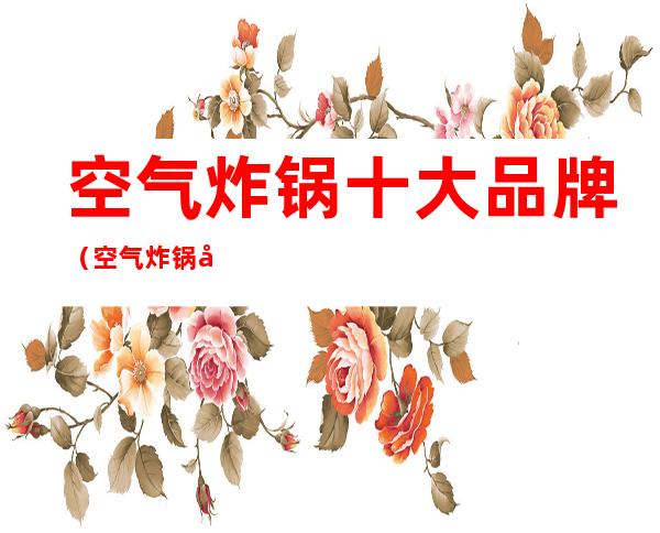 空气炸锅十大品牌（空气炸锅十大品牌推荐）