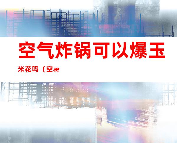 空气炸锅可以爆玉米花吗(空气炸锅怎么炸玉米爆花)