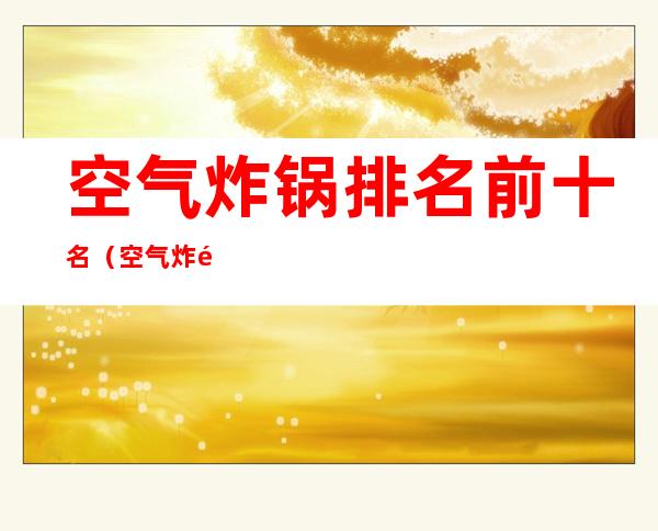空气炸锅排名前十名(空气炸锅排名前十名的品牌)