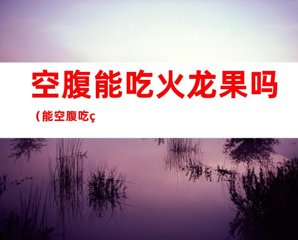 空腹能吃火龙果吗（能空腹吃火龙果吗?）