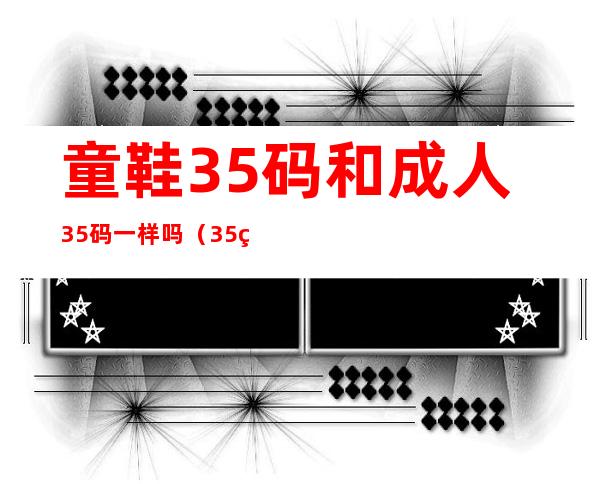 童鞋35码和成人35码一样吗(35码童鞋和35码成人有什么区别)