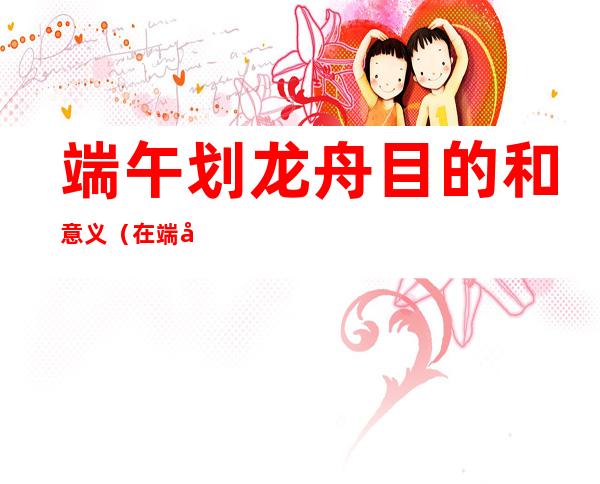 端午划龙舟目的和意义（在端午划龙舟的目的）