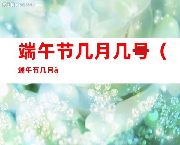 端午节几月几号(端午节几月几号放假放几天)