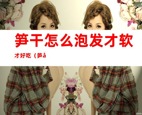 笋干怎么泡发才软才好吃(笋干要怎么泡才会软)