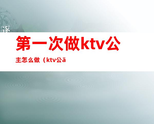 第一次做ktv公主怎么做(ktv公主需要做什么)