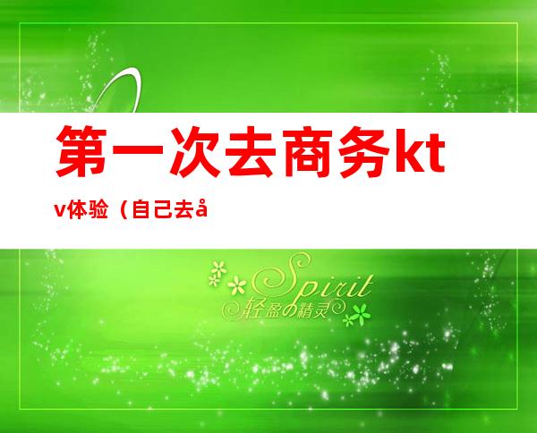 第一次去商务ktv体验(自己去商务ktv)