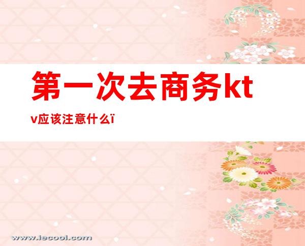 第一次去商务ktv应该注意什么(商务ktv可以直接做吗)