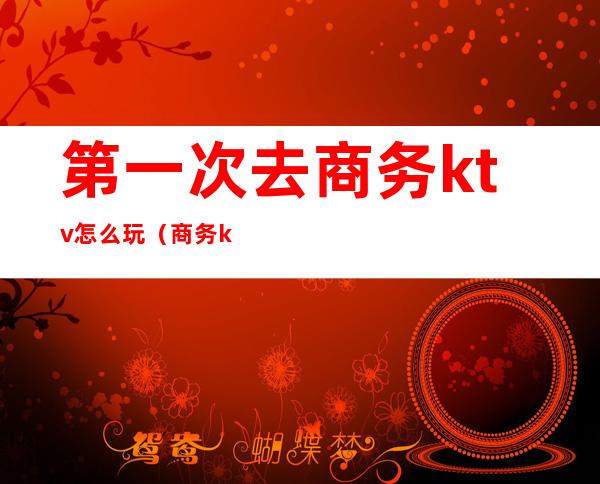 第一次去商务ktv怎么玩(商务ktv好玩吗)