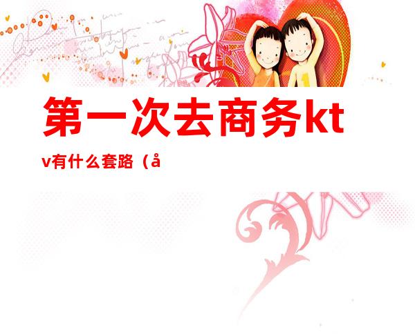 第一次去商务ktv有什么套路（商务ktv可以直接做吗）