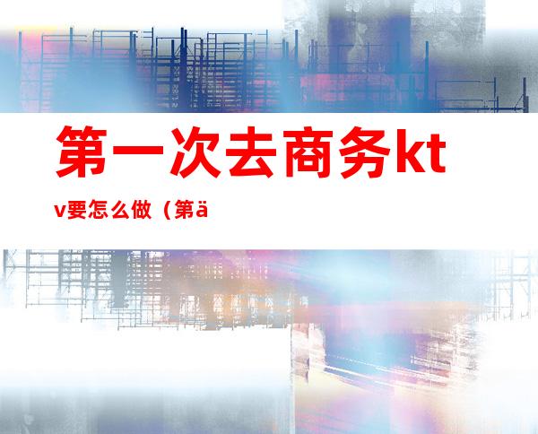 第一次去商务ktv要怎么做（第一次去商务ktv有什么套路）