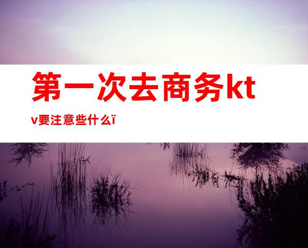 第一次去商务ktv要注意些什么(第一次去商务ktv有什么套路)