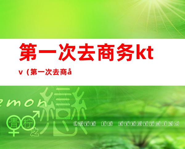 第一次去商务ktv(第一次去商务ktv体验)