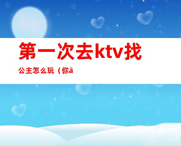第一次去ktv找公主怎么玩(你们去ktv都怎么玩公主的呢)