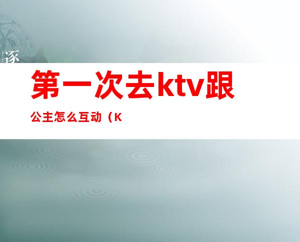 第一次去ktv跟公主怎么互动(KTV和公主怎么玩)