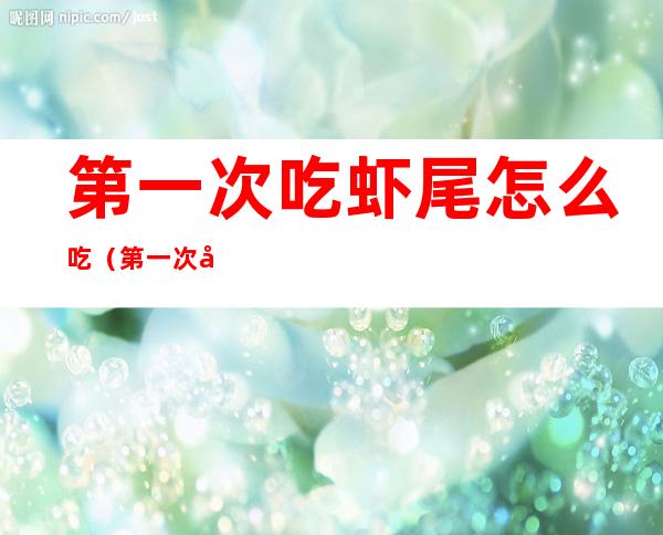 第一次吃虾尾怎么吃(第一次吃虾尾怎么吃好吃)