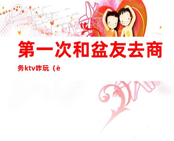 第一次和盆友去商务ktv咋玩(自己去商务ktv)