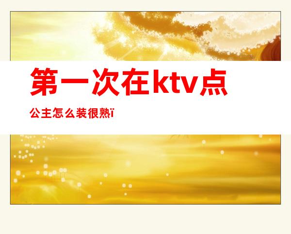 第一次在ktv点公主怎么装很熟(怎么去ktv当公主)