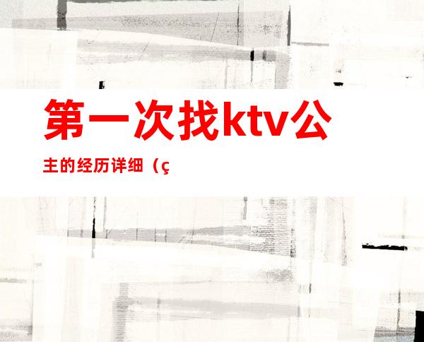 第一次找ktv公主的经历详细(第一次在ktv点公主)