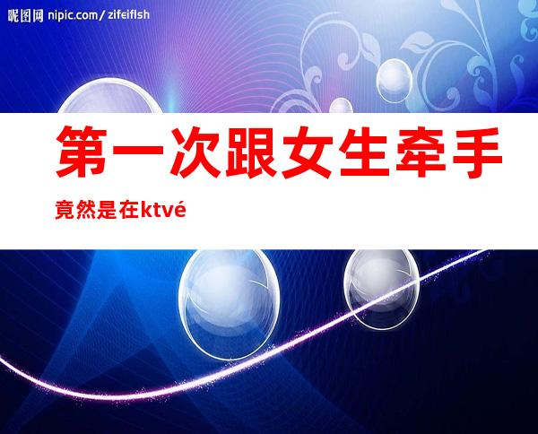 第一次跟女生牵手竟然是在ktv里点的公主（）