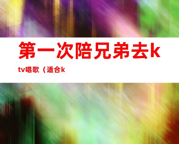 第一次陪兄弟去ktv唱歌(适合ktv唱的歌)