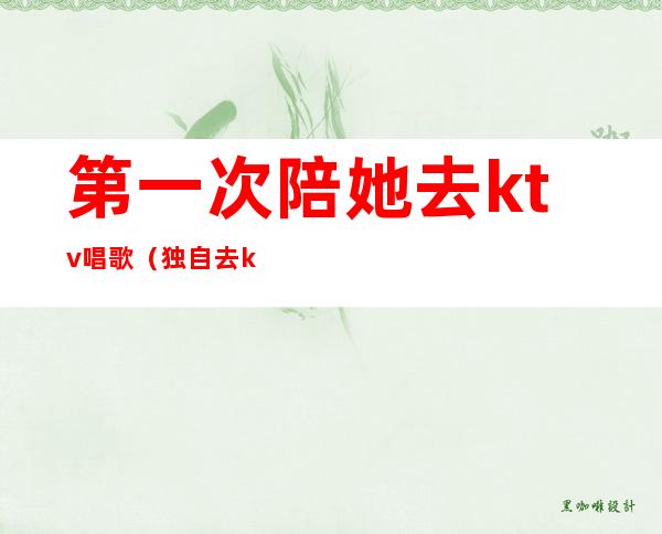 第一次陪她去ktv唱歌(独自去ktv唱歌)