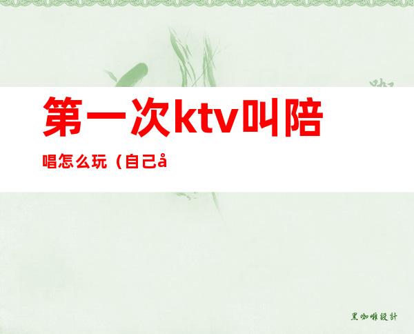 第一次ktv叫陪唱怎么玩(自己去ktv叫陪唱)