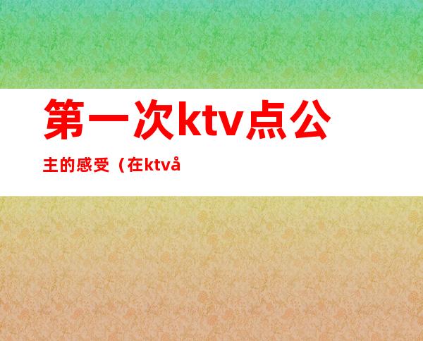 第一次ktv点公主的感受(在ktv当公主的经历)