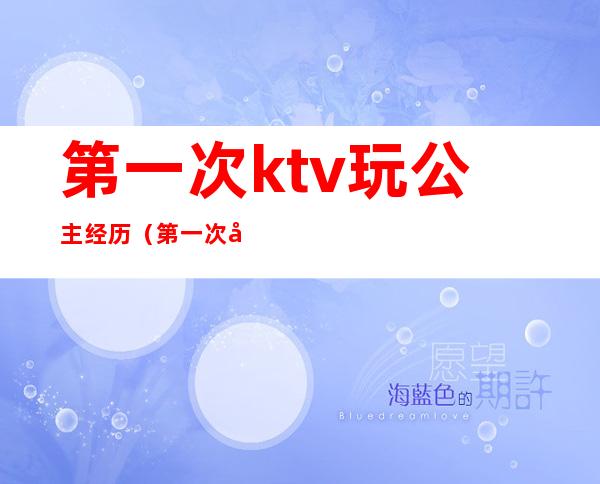 第一次ktv玩公主经历（第一次去ktv点公主,怎么玩）