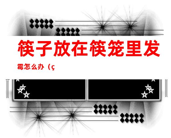 筷子放在筷笼里发霉怎么办(筷子放在筷笼里发霉怎么办呢)