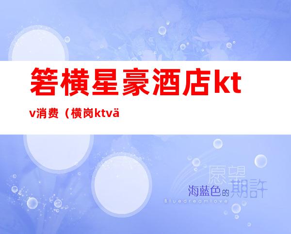 箬横星豪酒店ktv消费(横岗ktv价格)