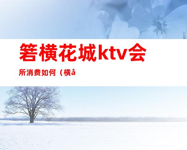 箬横花城ktv会所消费如何(横岗ktv价格)