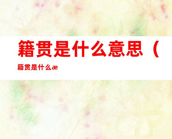 籍贯是什么意思(籍贯是什么意思怎么填图片)