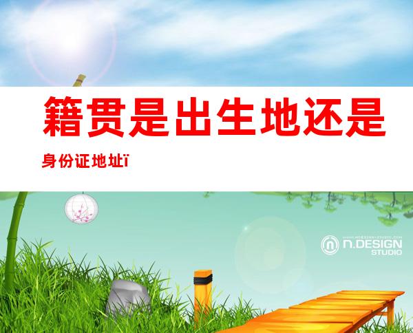 籍贯是出生地还是身份证地址(身份证号码是出生地还是籍贯)