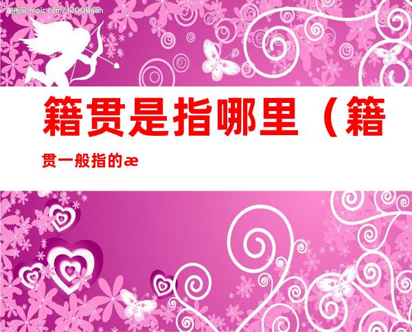 籍贯是指哪里(籍贯一般指的是哪里)