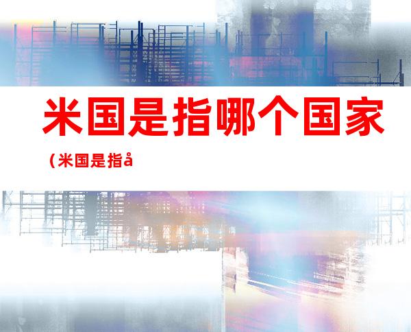 米国是指哪个国家(米国是指哪个国家百度知道)