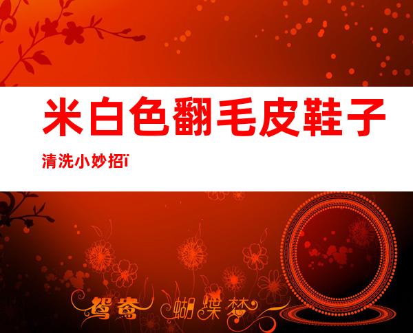 米白色翻毛皮鞋子清洗小妙招(米白色牛皮鞋怎么清洗)