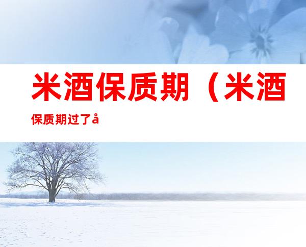 米酒保质期(米酒保质期过了半年还能吃吗)