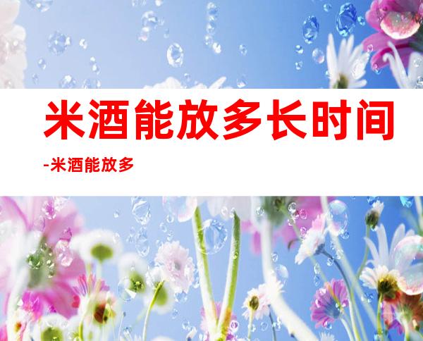 米酒能放多长时间-米酒能放多长时间