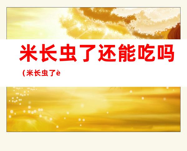 米长虫了还能吃吗（米长虫了还能吃吗 米长虫怎么办）
