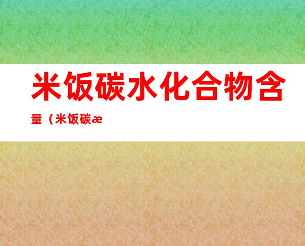 米饭碳水化合物含量(米饭碳水化合物含量多少)