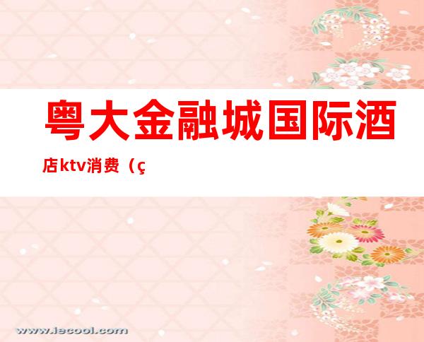 粤大金融城国际酒店ktv消费(粤大金融城酒店几星级)