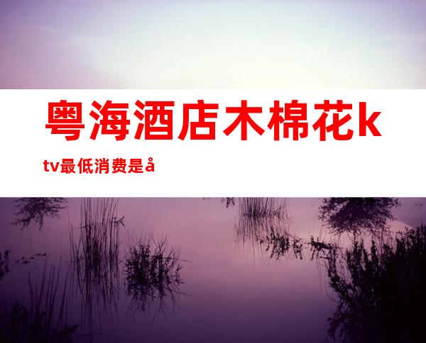 粤海酒店木棉花ktv最低消费是多少(木棉花ktv开一个房多少钱ktv)
